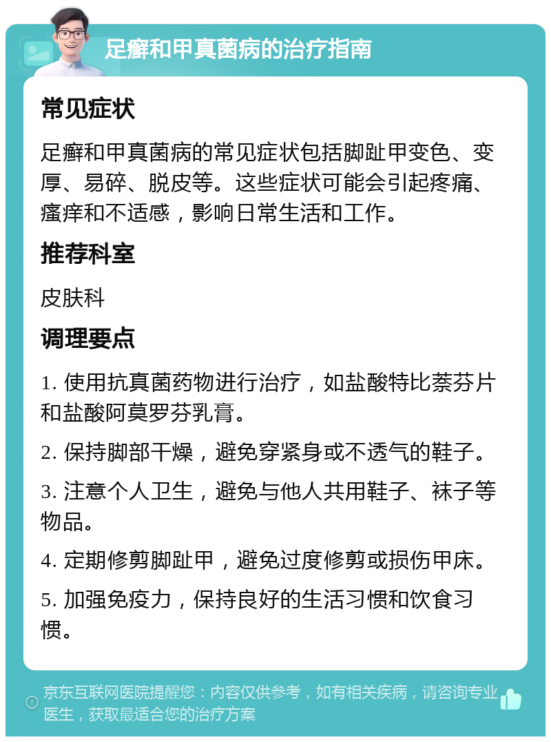 足癣和甲真菌病的治疗指南 常见症状 足癣和甲真菌病的常见症状包括脚趾甲变色、变厚、易碎、脱皮等。这些症状可能会引起疼痛、瘙痒和不适感，影响日常生活和工作。 推荐科室 皮肤科 调理要点 1. 使用抗真菌药物进行治疗，如盐酸特比萘芬片和盐酸阿莫罗芬乳膏。 2. 保持脚部干燥，避免穿紧身或不透气的鞋子。 3. 注意个人卫生，避免与他人共用鞋子、袜子等物品。 4. 定期修剪脚趾甲，避免过度修剪或损伤甲床。 5. 加强免疫力，保持良好的生活习惯和饮食习惯。