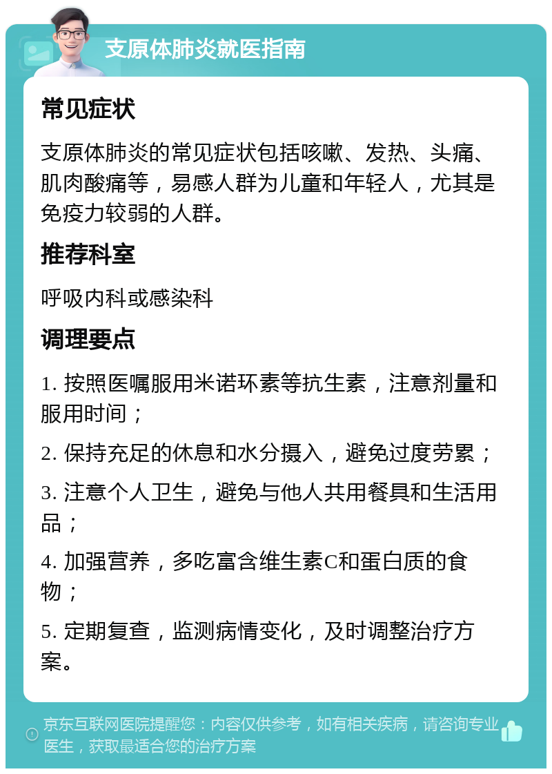 支原体肺炎就医指南 常见症状 支原体肺炎的常见症状包括咳嗽、发热、头痛、肌肉酸痛等，易感人群为儿童和年轻人，尤其是免疫力较弱的人群。 推荐科室 呼吸内科或感染科 调理要点 1. 按照医嘱服用米诺环素等抗生素，注意剂量和服用时间； 2. 保持充足的休息和水分摄入，避免过度劳累； 3. 注意个人卫生，避免与他人共用餐具和生活用品； 4. 加强营养，多吃富含维生素C和蛋白质的食物； 5. 定期复查，监测病情变化，及时调整治疗方案。