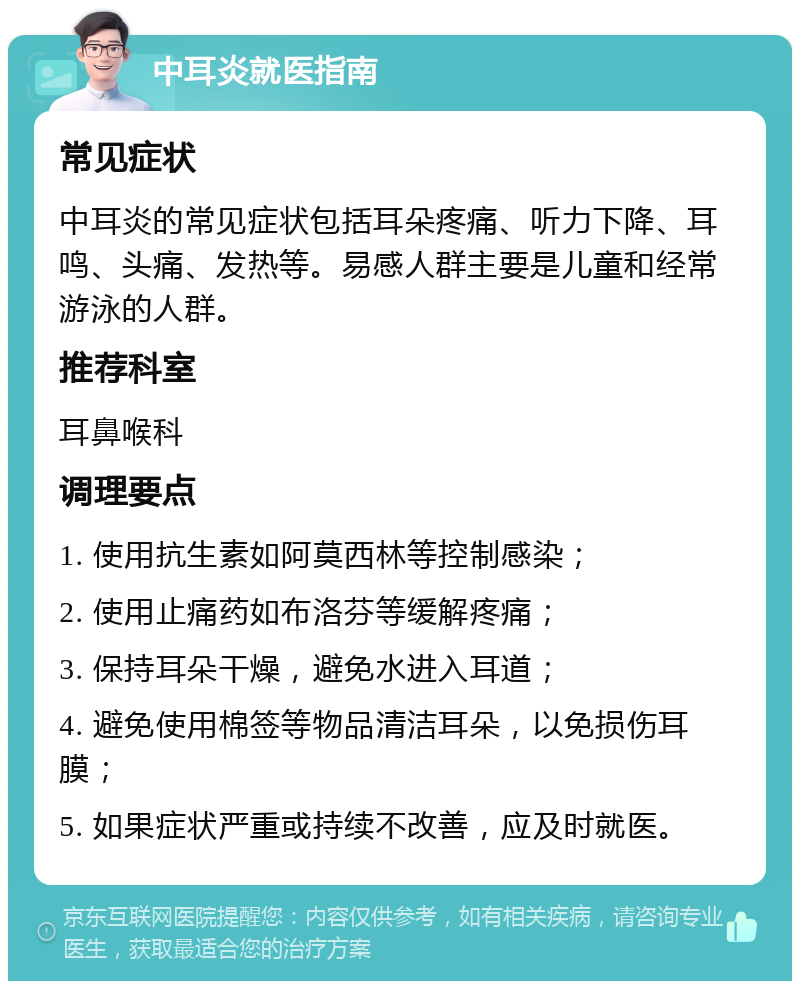 中耳炎就医指南 常见症状 中耳炎的常见症状包括耳朵疼痛、听力下降、耳鸣、头痛、发热等。易感人群主要是儿童和经常游泳的人群。 推荐科室 耳鼻喉科 调理要点 1. 使用抗生素如阿莫西林等控制感染； 2. 使用止痛药如布洛芬等缓解疼痛； 3. 保持耳朵干燥，避免水进入耳道； 4. 避免使用棉签等物品清洁耳朵，以免损伤耳膜； 5. 如果症状严重或持续不改善，应及时就医。