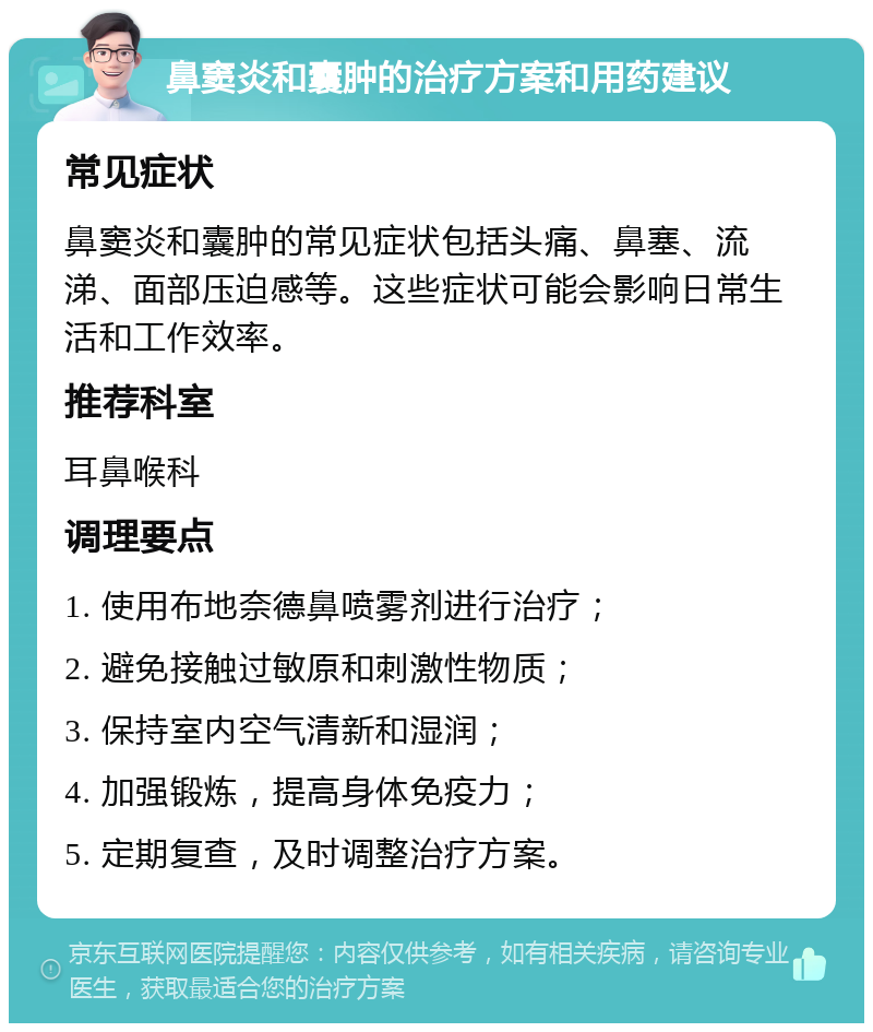 鼻窦炎和囊肿的治疗方案和用药建议 常见症状 鼻窦炎和囊肿的常见症状包括头痛、鼻塞、流涕、面部压迫感等。这些症状可能会影响日常生活和工作效率。 推荐科室 耳鼻喉科 调理要点 1. 使用布地奈德鼻喷雾剂进行治疗； 2. 避免接触过敏原和刺激性物质； 3. 保持室内空气清新和湿润； 4. 加强锻炼，提高身体免疫力； 5. 定期复查，及时调整治疗方案。