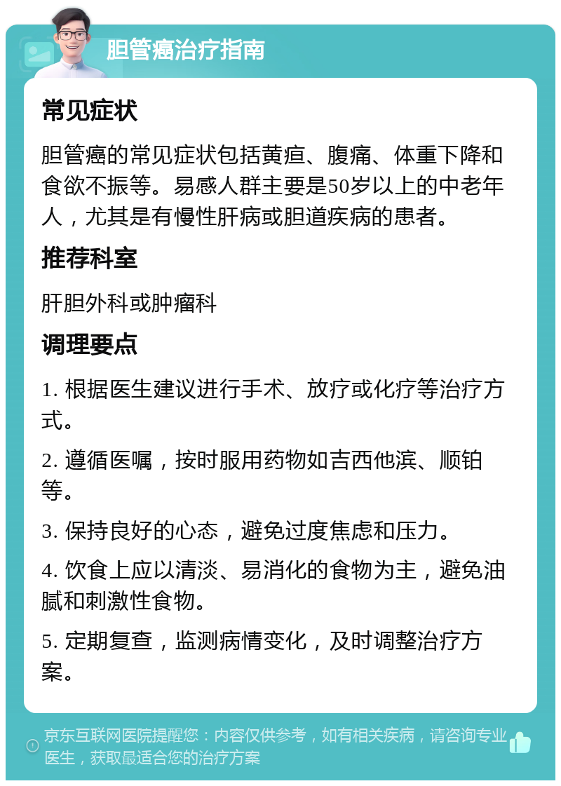 胆管癌治疗指南 常见症状 胆管癌的常见症状包括黄疸、腹痛、体重下降和食欲不振等。易感人群主要是50岁以上的中老年人，尤其是有慢性肝病或胆道疾病的患者。 推荐科室 肝胆外科或肿瘤科 调理要点 1. 根据医生建议进行手术、放疗或化疗等治疗方式。 2. 遵循医嘱，按时服用药物如吉西他滨、顺铂等。 3. 保持良好的心态，避免过度焦虑和压力。 4. 饮食上应以清淡、易消化的食物为主，避免油腻和刺激性食物。 5. 定期复查，监测病情变化，及时调整治疗方案。