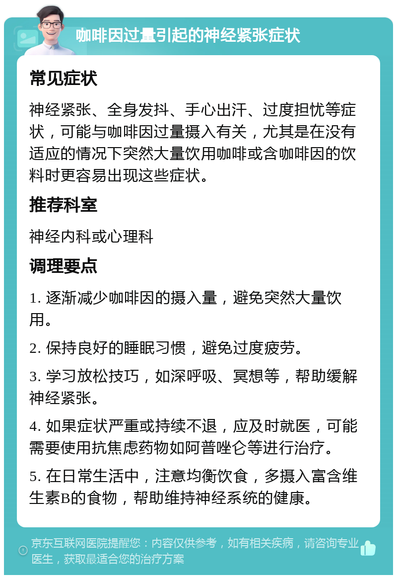 咖啡因过量引起的神经紧张症状 常见症状 神经紧张、全身发抖、手心出汗、过度担忧等症状，可能与咖啡因过量摄入有关，尤其是在没有适应的情况下突然大量饮用咖啡或含咖啡因的饮料时更容易出现这些症状。 推荐科室 神经内科或心理科 调理要点 1. 逐渐减少咖啡因的摄入量，避免突然大量饮用。 2. 保持良好的睡眠习惯，避免过度疲劳。 3. 学习放松技巧，如深呼吸、冥想等，帮助缓解神经紧张。 4. 如果症状严重或持续不退，应及时就医，可能需要使用抗焦虑药物如阿普唑仑等进行治疗。 5. 在日常生活中，注意均衡饮食，多摄入富含维生素B的食物，帮助维持神经系统的健康。