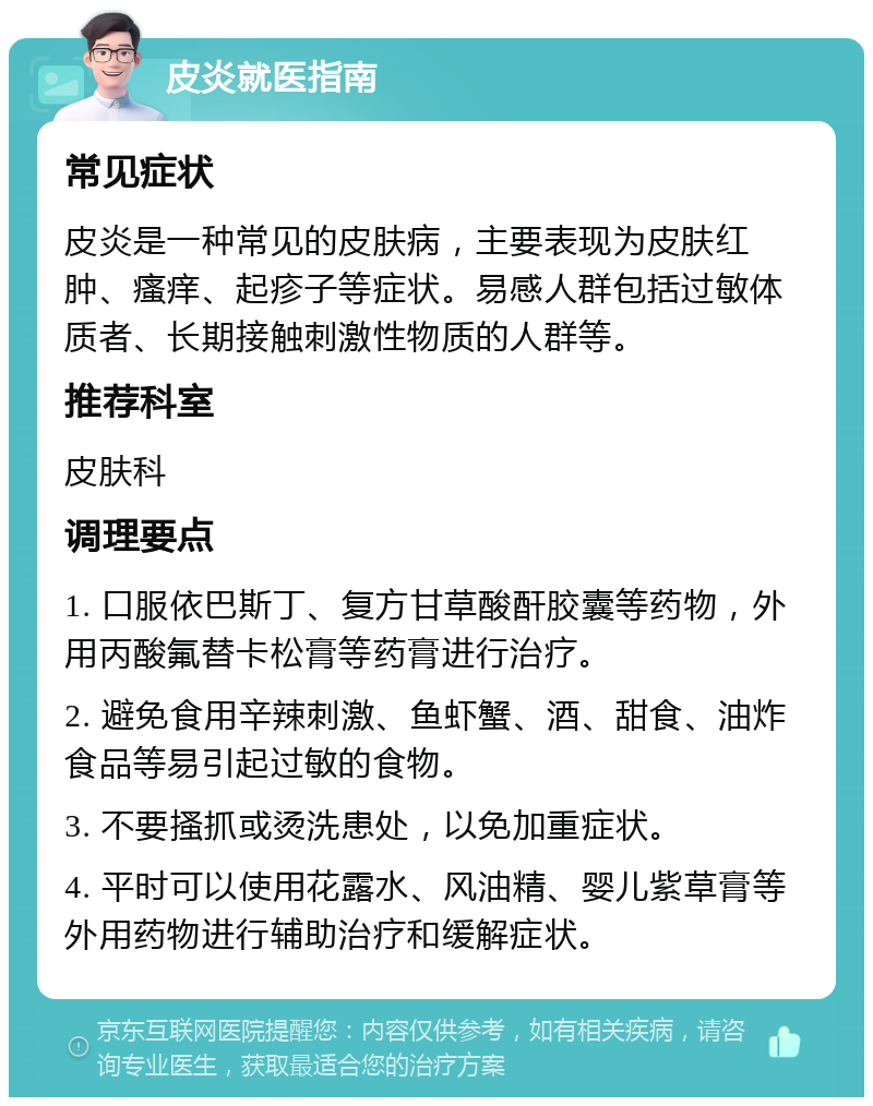 皮炎就医指南 常见症状 皮炎是一种常见的皮肤病，主要表现为皮肤红肿、瘙痒、起疹子等症状。易感人群包括过敏体质者、长期接触刺激性物质的人群等。 推荐科室 皮肤科 调理要点 1. 口服依巴斯丁、复方甘草酸酐胶囊等药物，外用丙酸氟替卡松膏等药膏进行治疗。 2. 避免食用辛辣刺激、鱼虾蟹、酒、甜食、油炸食品等易引起过敏的食物。 3. 不要搔抓或烫洗患处，以免加重症状。 4. 平时可以使用花露水、风油精、婴儿紫草膏等外用药物进行辅助治疗和缓解症状。