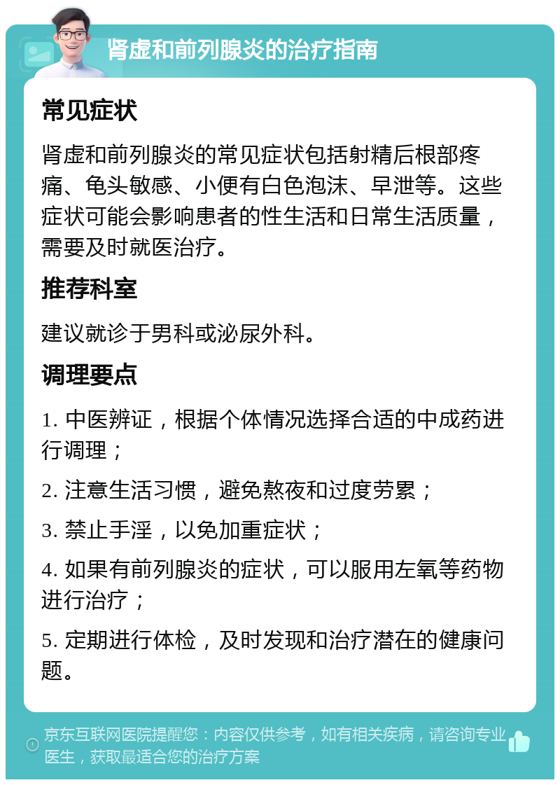 肾虚和前列腺炎的治疗指南 常见症状 肾虚和前列腺炎的常见症状包括射精后根部疼痛、龟头敏感、小便有白色泡沫、早泄等。这些症状可能会影响患者的性生活和日常生活质量，需要及时就医治疗。 推荐科室 建议就诊于男科或泌尿外科。 调理要点 1. 中医辨证，根据个体情况选择合适的中成药进行调理； 2. 注意生活习惯，避免熬夜和过度劳累； 3. 禁止手淫，以免加重症状； 4. 如果有前列腺炎的症状，可以服用左氧等药物进行治疗； 5. 定期进行体检，及时发现和治疗潜在的健康问题。