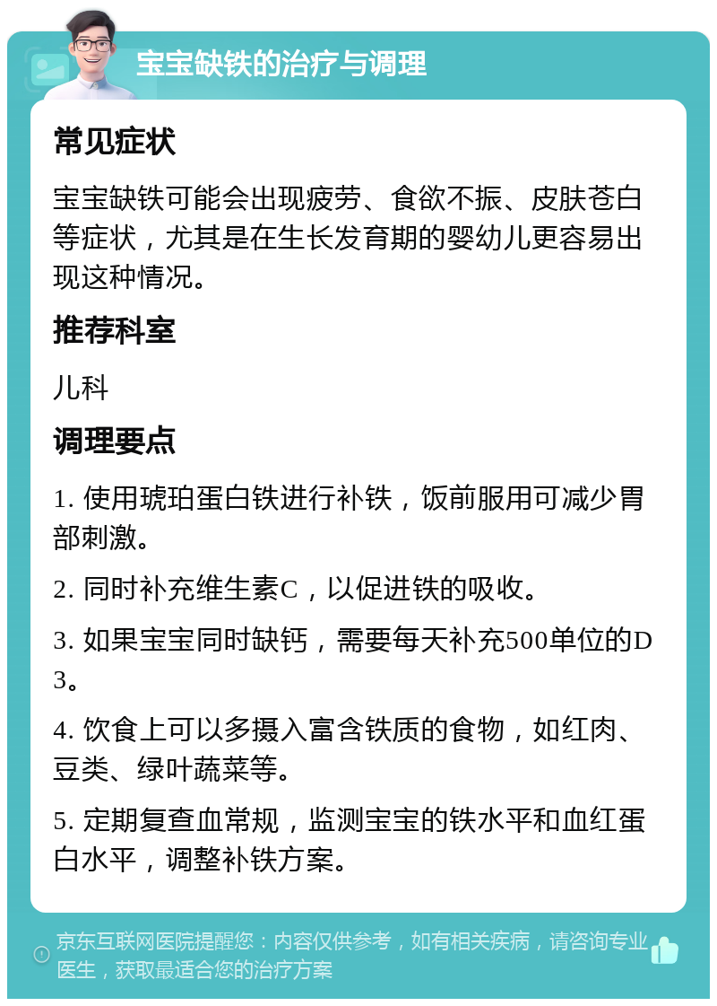 宝宝缺铁的治疗与调理 常见症状 宝宝缺铁可能会出现疲劳、食欲不振、皮肤苍白等症状，尤其是在生长发育期的婴幼儿更容易出现这种情况。 推荐科室 儿科 调理要点 1. 使用琥珀蛋白铁进行补铁，饭前服用可减少胃部刺激。 2. 同时补充维生素C，以促进铁的吸收。 3. 如果宝宝同时缺钙，需要每天补充500单位的D3。 4. 饮食上可以多摄入富含铁质的食物，如红肉、豆类、绿叶蔬菜等。 5. 定期复查血常规，监测宝宝的铁水平和血红蛋白水平，调整补铁方案。