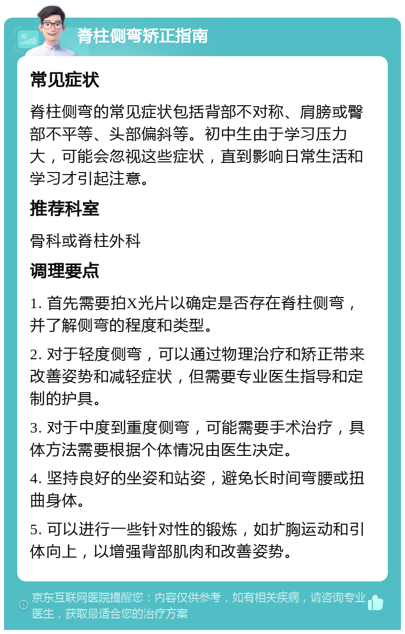 脊柱侧弯矫正指南 常见症状 脊柱侧弯的常见症状包括背部不对称、肩膀或臀部不平等、头部偏斜等。初中生由于学习压力大，可能会忽视这些症状，直到影响日常生活和学习才引起注意。 推荐科室 骨科或脊柱外科 调理要点 1. 首先需要拍X光片以确定是否存在脊柱侧弯，并了解侧弯的程度和类型。 2. 对于轻度侧弯，可以通过物理治疗和矫正带来改善姿势和减轻症状，但需要专业医生指导和定制的护具。 3. 对于中度到重度侧弯，可能需要手术治疗，具体方法需要根据个体情况由医生决定。 4. 坚持良好的坐姿和站姿，避免长时间弯腰或扭曲身体。 5. 可以进行一些针对性的锻炼，如扩胸运动和引体向上，以增强背部肌肉和改善姿势。