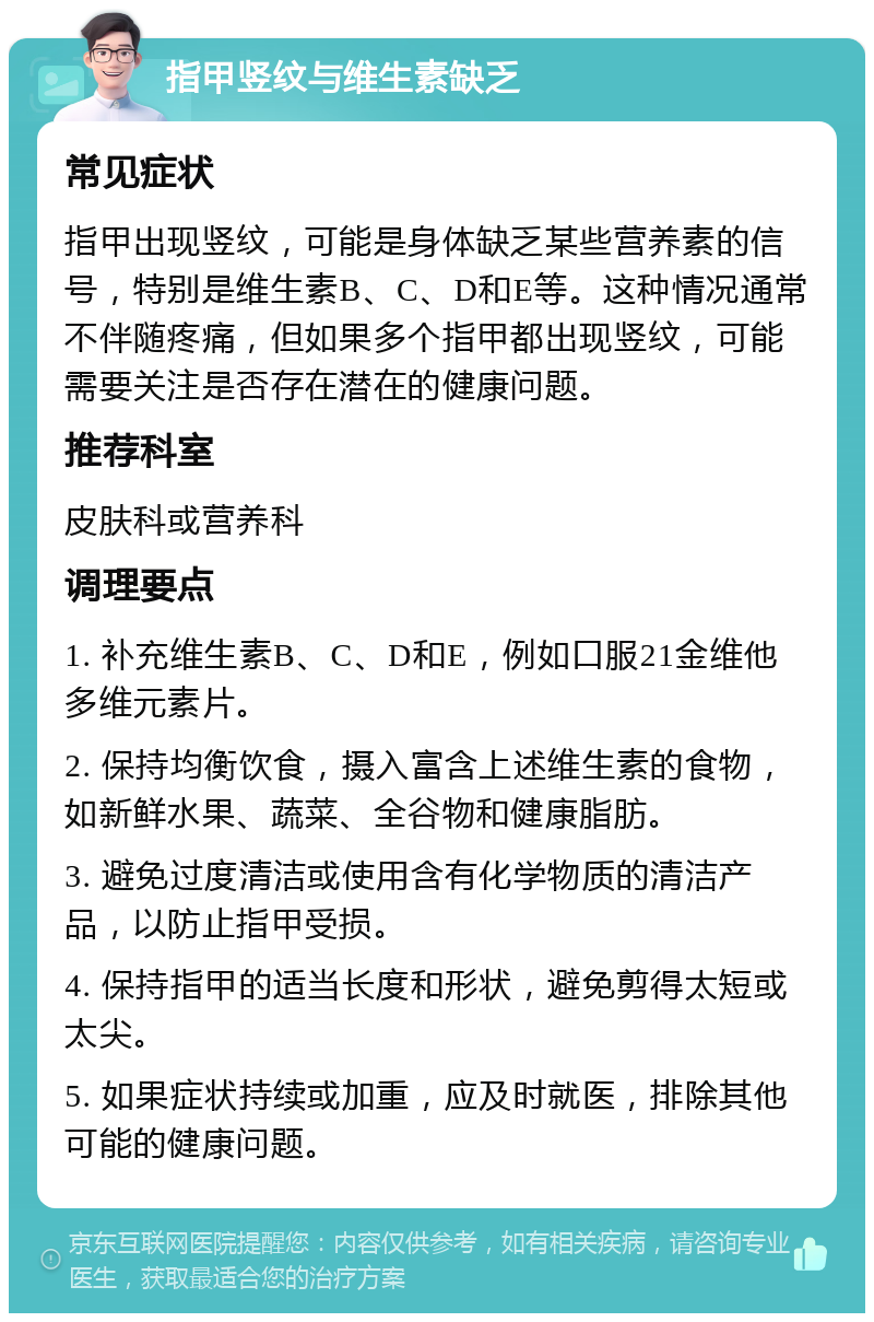 指甲竖纹与维生素缺乏 常见症状 指甲出现竖纹，可能是身体缺乏某些营养素的信号，特别是维生素B、C、D和E等。这种情况通常不伴随疼痛，但如果多个指甲都出现竖纹，可能需要关注是否存在潜在的健康问题。 推荐科室 皮肤科或营养科 调理要点 1. 补充维生素B、C、D和E，例如口服21金维他多维元素片。 2. 保持均衡饮食，摄入富含上述维生素的食物，如新鲜水果、蔬菜、全谷物和健康脂肪。 3. 避免过度清洁或使用含有化学物质的清洁产品，以防止指甲受损。 4. 保持指甲的适当长度和形状，避免剪得太短或太尖。 5. 如果症状持续或加重，应及时就医，排除其他可能的健康问题。