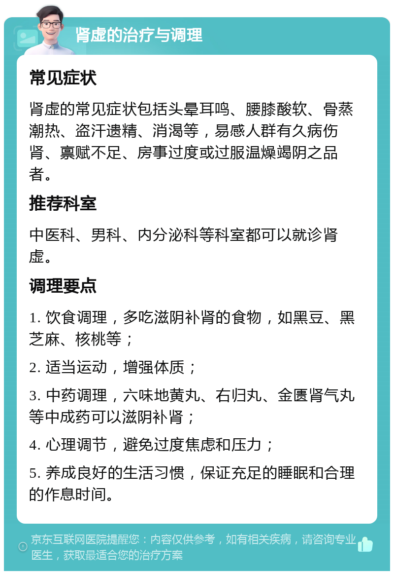 肾虚的治疗与调理 常见症状 肾虚的常见症状包括头晕耳鸣、腰膝酸软、骨蒸潮热、盗汗遗精、消渴等，易感人群有久病伤肾、禀赋不足、房事过度或过服温燥竭阴之品者。 推荐科室 中医科、男科、内分泌科等科室都可以就诊肾虚。 调理要点 1. 饮食调理，多吃滋阴补肾的食物，如黑豆、黑芝麻、核桃等； 2. 适当运动，增强体质； 3. 中药调理，六味地黄丸、右归丸、金匮肾气丸等中成药可以滋阴补肾； 4. 心理调节，避免过度焦虑和压力； 5. 养成良好的生活习惯，保证充足的睡眠和合理的作息时间。