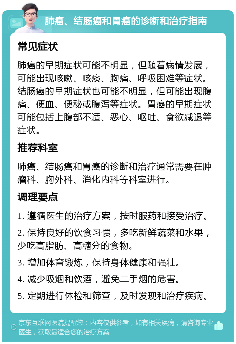 肺癌、结肠癌和胃癌的诊断和治疗指南 常见症状 肺癌的早期症状可能不明显，但随着病情发展，可能出现咳嗽、咳痰、胸痛、呼吸困难等症状。结肠癌的早期症状也可能不明显，但可能出现腹痛、便血、便秘或腹泻等症状。胃癌的早期症状可能包括上腹部不适、恶心、呕吐、食欲减退等症状。 推荐科室 肺癌、结肠癌和胃癌的诊断和治疗通常需要在肿瘤科、胸外科、消化内科等科室进行。 调理要点 1. 遵循医生的治疗方案，按时服药和接受治疗。 2. 保持良好的饮食习惯，多吃新鲜蔬菜和水果，少吃高脂肪、高糖分的食物。 3. 增加体育锻炼，保持身体健康和强壮。 4. 减少吸烟和饮酒，避免二手烟的危害。 5. 定期进行体检和筛查，及时发现和治疗疾病。