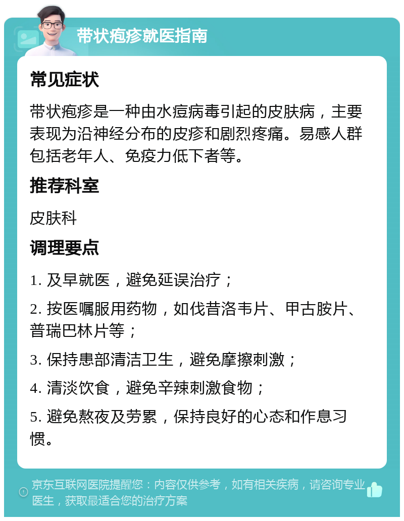 带状疱疹就医指南 常见症状 带状疱疹是一种由水痘病毒引起的皮肤病，主要表现为沿神经分布的皮疹和剧烈疼痛。易感人群包括老年人、免疫力低下者等。 推荐科室 皮肤科 调理要点 1. 及早就医，避免延误治疗； 2. 按医嘱服用药物，如伐昔洛韦片、甲古胺片、普瑞巴林片等； 3. 保持患部清洁卫生，避免摩擦刺激； 4. 清淡饮食，避免辛辣刺激食物； 5. 避免熬夜及劳累，保持良好的心态和作息习惯。