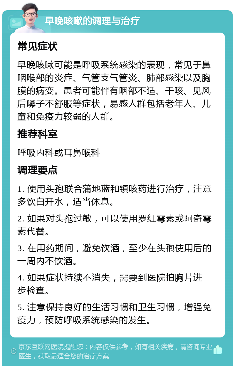 早晚咳嗽的调理与治疗 常见症状 早晚咳嗽可能是呼吸系统感染的表现，常见于鼻咽喉部的炎症、气管支气管炎、肺部感染以及胸膜的病变。患者可能伴有咽部不适、干咳、见风后嗓子不舒服等症状，易感人群包括老年人、儿童和免疫力较弱的人群。 推荐科室 呼吸内科或耳鼻喉科 调理要点 1. 使用头孢联合蒲地蓝和镇咳药进行治疗，注意多饮白开水，适当休息。 2. 如果对头孢过敏，可以使用罗红霉素或阿奇霉素代替。 3. 在用药期间，避免饮酒，至少在头孢使用后的一周内不饮酒。 4. 如果症状持续不消失，需要到医院拍胸片进一步检查。 5. 注意保持良好的生活习惯和卫生习惯，增强免疫力，预防呼吸系统感染的发生。