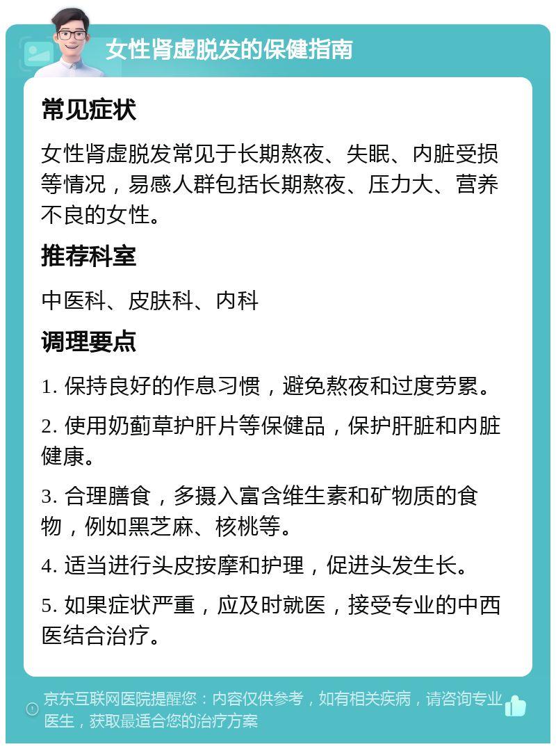 女性肾虚脱发的保健指南 常见症状 女性肾虚脱发常见于长期熬夜、失眠、内脏受损等情况，易感人群包括长期熬夜、压力大、营养不良的女性。 推荐科室 中医科、皮肤科、内科 调理要点 1. 保持良好的作息习惯，避免熬夜和过度劳累。 2. 使用奶蓟草护肝片等保健品，保护肝脏和内脏健康。 3. 合理膳食，多摄入富含维生素和矿物质的食物，例如黑芝麻、核桃等。 4. 适当进行头皮按摩和护理，促进头发生长。 5. 如果症状严重，应及时就医，接受专业的中西医结合治疗。