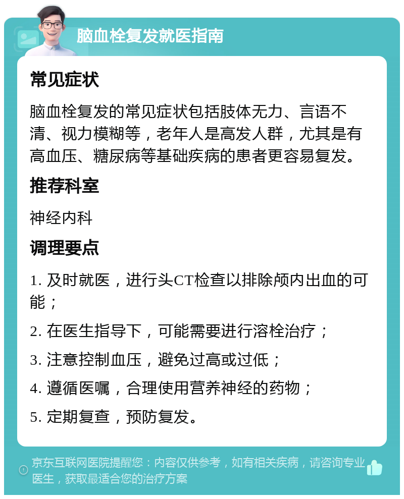 脑血栓复发就医指南 常见症状 脑血栓复发的常见症状包括肢体无力、言语不清、视力模糊等，老年人是高发人群，尤其是有高血压、糖尿病等基础疾病的患者更容易复发。 推荐科室 神经内科 调理要点 1. 及时就医，进行头CT检查以排除颅内出血的可能； 2. 在医生指导下，可能需要进行溶栓治疗； 3. 注意控制血压，避免过高或过低； 4. 遵循医嘱，合理使用营养神经的药物； 5. 定期复查，预防复发。