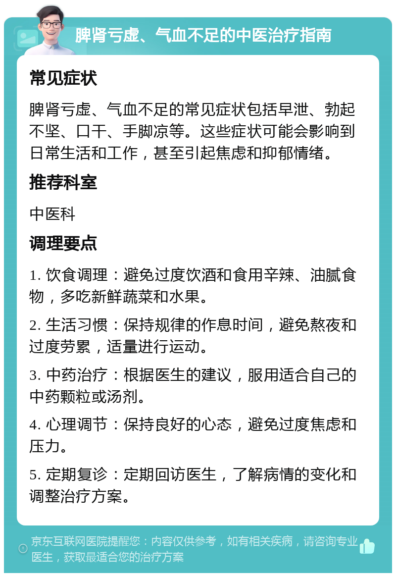 脾肾亏虚、气血不足的中医治疗指南 常见症状 脾肾亏虚、气血不足的常见症状包括早泄、勃起不坚、口干、手脚凉等。这些症状可能会影响到日常生活和工作，甚至引起焦虑和抑郁情绪。 推荐科室 中医科 调理要点 1. 饮食调理：避免过度饮酒和食用辛辣、油腻食物，多吃新鲜蔬菜和水果。 2. 生活习惯：保持规律的作息时间，避免熬夜和过度劳累，适量进行运动。 3. 中药治疗：根据医生的建议，服用适合自己的中药颗粒或汤剂。 4. 心理调节：保持良好的心态，避免过度焦虑和压力。 5. 定期复诊：定期回访医生，了解病情的变化和调整治疗方案。