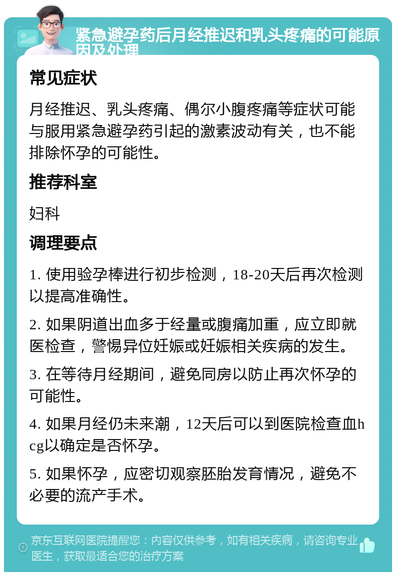 紧急避孕药后月经推迟和乳头疼痛的可能原因及处理 常见症状 月经推迟、乳头疼痛、偶尔小腹疼痛等症状可能与服用紧急避孕药引起的激素波动有关，也不能排除怀孕的可能性。 推荐科室 妇科 调理要点 1. 使用验孕棒进行初步检测，18-20天后再次检测以提高准确性。 2. 如果阴道出血多于经量或腹痛加重，应立即就医检查，警惕异位妊娠或妊娠相关疾病的发生。 3. 在等待月经期间，避免同房以防止再次怀孕的可能性。 4. 如果月经仍未来潮，12天后可以到医院检查血hcg以确定是否怀孕。 5. 如果怀孕，应密切观察胚胎发育情况，避免不必要的流产手术。