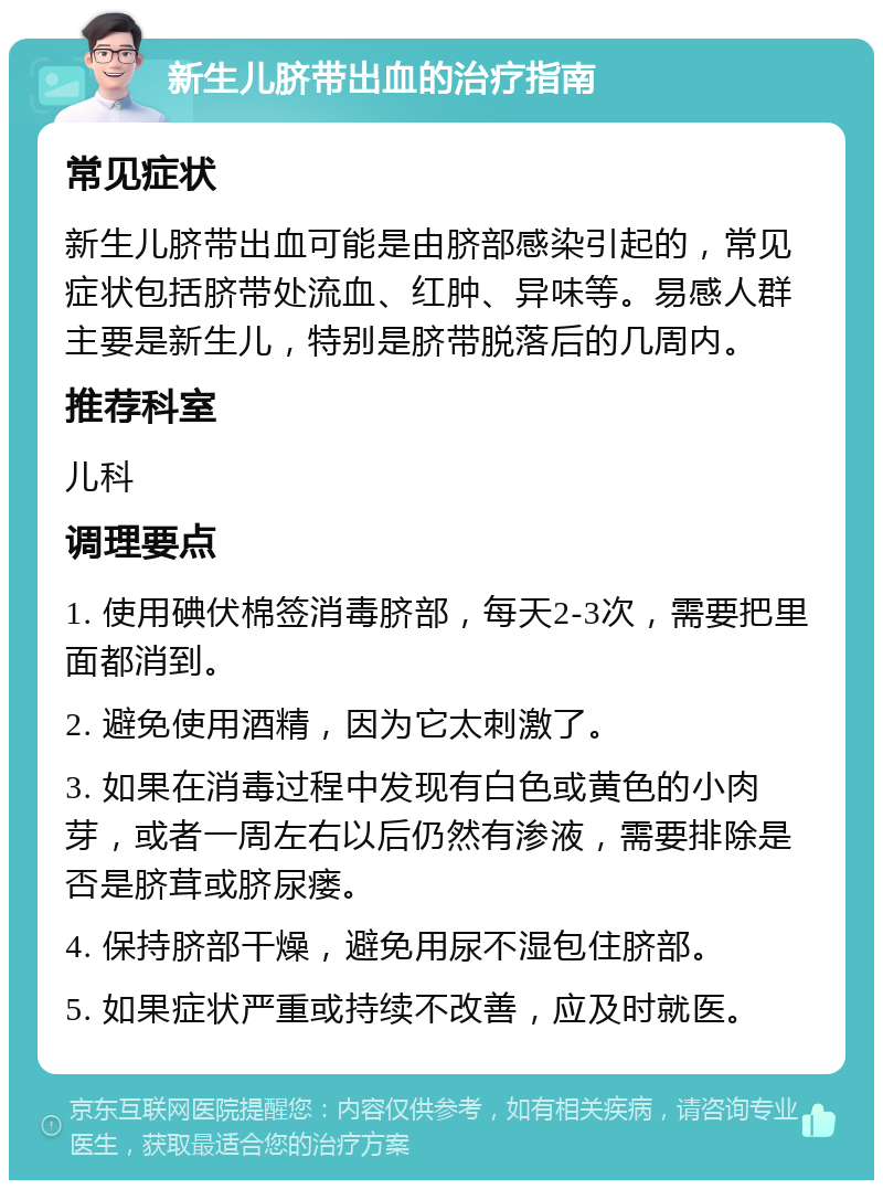 新生儿脐带出血的治疗指南 常见症状 新生儿脐带出血可能是由脐部感染引起的，常见症状包括脐带处流血、红肿、异味等。易感人群主要是新生儿，特别是脐带脱落后的几周内。 推荐科室 儿科 调理要点 1. 使用碘伏棉签消毒脐部，每天2-3次，需要把里面都消到。 2. 避免使用酒精，因为它太刺激了。 3. 如果在消毒过程中发现有白色或黄色的小肉芽，或者一周左右以后仍然有渗液，需要排除是否是脐茸或脐尿瘘。 4. 保持脐部干燥，避免用尿不湿包住脐部。 5. 如果症状严重或持续不改善，应及时就医。