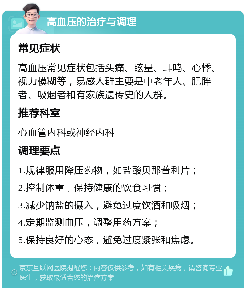 高血压的治疗与调理 常见症状 高血压常见症状包括头痛、眩晕、耳鸣、心悸、视力模糊等，易感人群主要是中老年人、肥胖者、吸烟者和有家族遗传史的人群。 推荐科室 心血管内科或神经内科 调理要点 1.规律服用降压药物，如盐酸贝那普利片； 2.控制体重，保持健康的饮食习惯； 3.减少钠盐的摄入，避免过度饮酒和吸烟； 4.定期监测血压，调整用药方案； 5.保持良好的心态，避免过度紧张和焦虑。