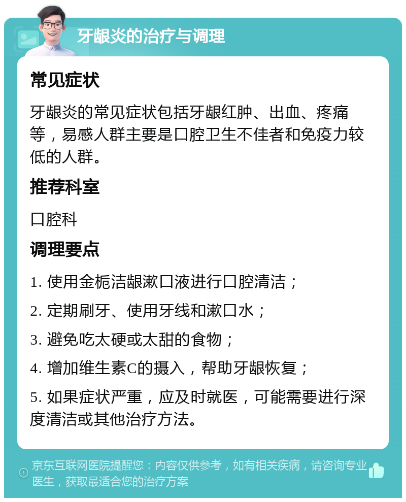 牙龈炎的治疗与调理 常见症状 牙龈炎的常见症状包括牙龈红肿、出血、疼痛等，易感人群主要是口腔卫生不佳者和免疫力较低的人群。 推荐科室 口腔科 调理要点 1. 使用金栀洁龈漱口液进行口腔清洁； 2. 定期刷牙、使用牙线和漱口水； 3. 避免吃太硬或太甜的食物； 4. 增加维生素C的摄入，帮助牙龈恢复； 5. 如果症状严重，应及时就医，可能需要进行深度清洁或其他治疗方法。