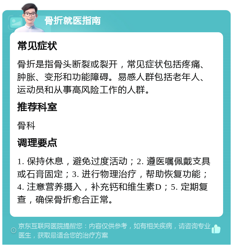 骨折就医指南 常见症状 骨折是指骨头断裂或裂开，常见症状包括疼痛、肿胀、变形和功能障碍。易感人群包括老年人、运动员和从事高风险工作的人群。 推荐科室 骨科 调理要点 1. 保持休息，避免过度活动；2. 遵医嘱佩戴支具或石膏固定；3. 进行物理治疗，帮助恢复功能；4. 注意营养摄入，补充钙和维生素D；5. 定期复查，确保骨折愈合正常。