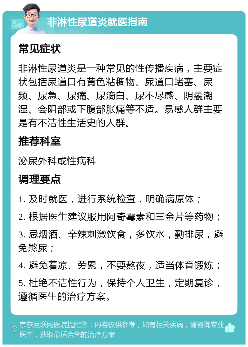 非淋性尿道炎就医指南 常见症状 非淋性尿道炎是一种常见的性传播疾病，主要症状包括尿道口有黄色粘稠物、尿道口堵塞、尿频、尿急、尿痛、尿滴白、尿不尽感、阴囊潮湿、会阴部或下腹部胀痛等不适。易感人群主要是有不洁性生活史的人群。 推荐科室 泌尿外科或性病科 调理要点 1. 及时就医，进行系统检查，明确病原体； 2. 根据医生建议服用阿奇霉素和三金片等药物； 3. 忌烟酒、辛辣刺激饮食，多饮水，勤排尿，避免憋尿； 4. 避免着凉、劳累，不要熬夜，适当体育锻炼； 5. 杜绝不洁性行为，保持个人卫生，定期复诊，遵循医生的治疗方案。