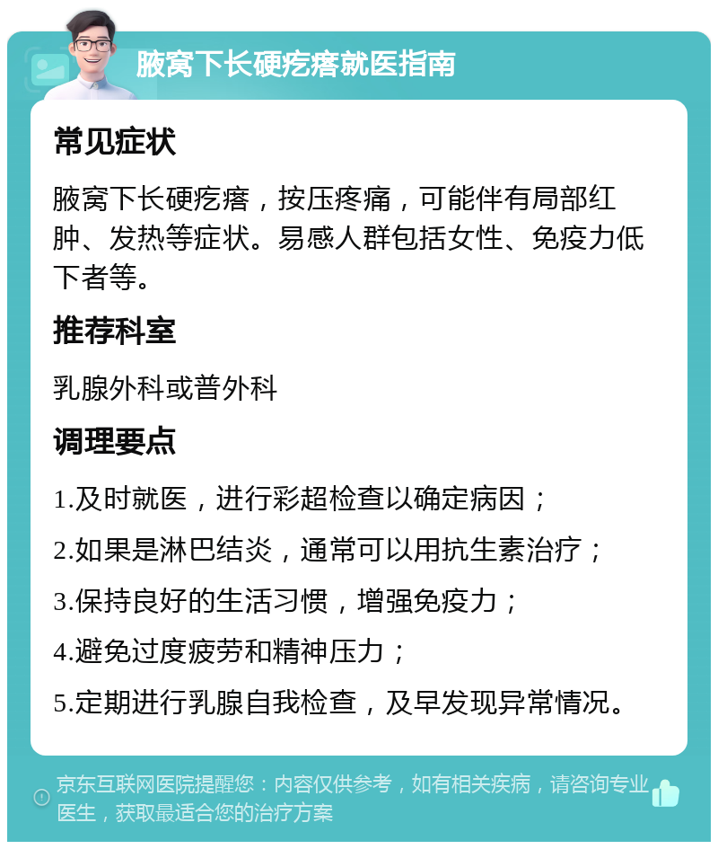 腋窝下长硬疙瘩就医指南 常见症状 腋窝下长硬疙瘩，按压疼痛，可能伴有局部红肿、发热等症状。易感人群包括女性、免疫力低下者等。 推荐科室 乳腺外科或普外科 调理要点 1.及时就医，进行彩超检查以确定病因； 2.如果是淋巴结炎，通常可以用抗生素治疗； 3.保持良好的生活习惯，增强免疫力； 4.避免过度疲劳和精神压力； 5.定期进行乳腺自我检查，及早发现异常情况。