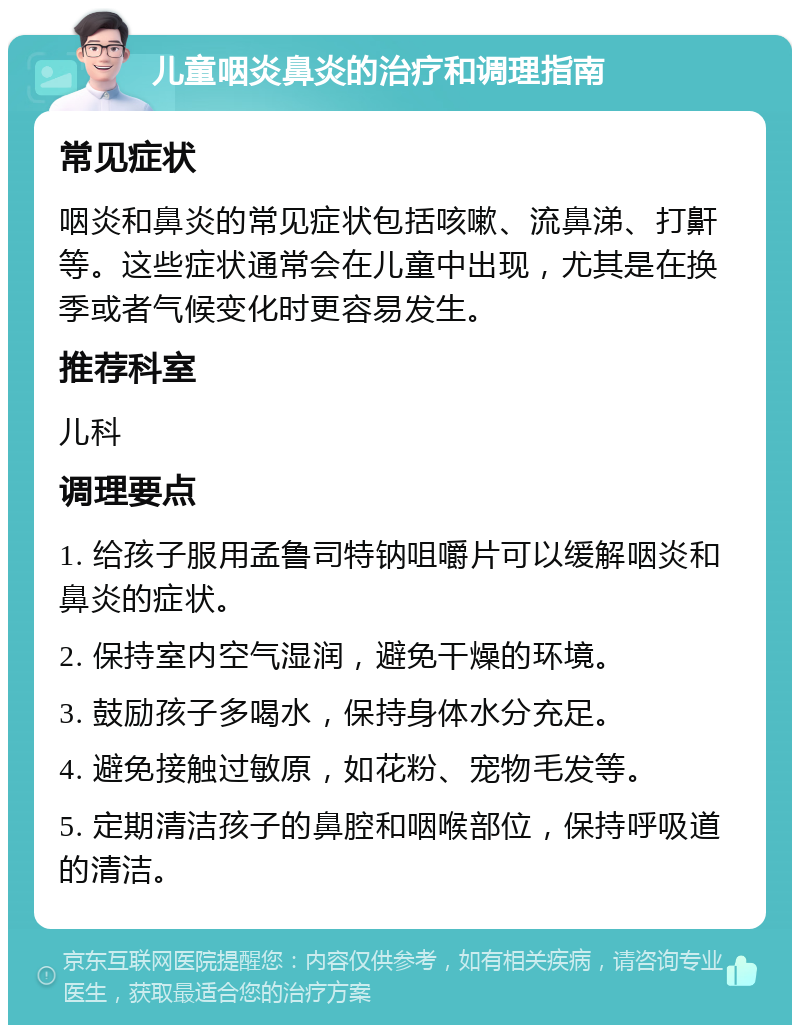 儿童咽炎鼻炎的治疗和调理指南 常见症状 咽炎和鼻炎的常见症状包括咳嗽、流鼻涕、打鼾等。这些症状通常会在儿童中出现，尤其是在换季或者气候变化时更容易发生。 推荐科室 儿科 调理要点 1. 给孩子服用孟鲁司特钠咀嚼片可以缓解咽炎和鼻炎的症状。 2. 保持室内空气湿润，避免干燥的环境。 3. 鼓励孩子多喝水，保持身体水分充足。 4. 避免接触过敏原，如花粉、宠物毛发等。 5. 定期清洁孩子的鼻腔和咽喉部位，保持呼吸道的清洁。