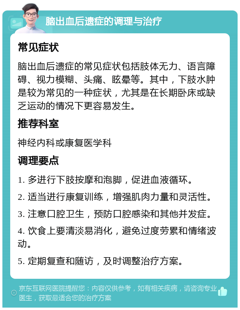 脑出血后遗症的调理与治疗 常见症状 脑出血后遗症的常见症状包括肢体无力、语言障碍、视力模糊、头痛、眩晕等。其中，下肢水肿是较为常见的一种症状，尤其是在长期卧床或缺乏运动的情况下更容易发生。 推荐科室 神经内科或康复医学科 调理要点 1. 多进行下肢按摩和泡脚，促进血液循环。 2. 适当进行康复训练，增强肌肉力量和灵活性。 3. 注意口腔卫生，预防口腔感染和其他并发症。 4. 饮食上要清淡易消化，避免过度劳累和情绪波动。 5. 定期复查和随访，及时调整治疗方案。