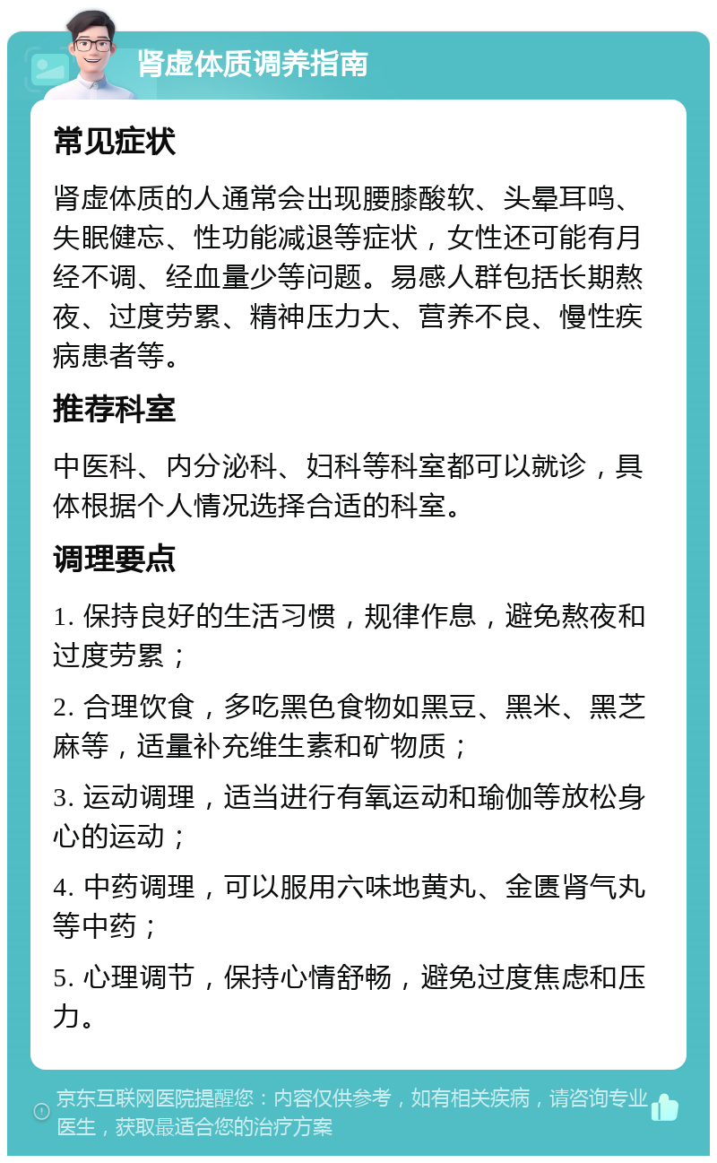 肾虚体质调养指南 常见症状 肾虚体质的人通常会出现腰膝酸软、头晕耳鸣、失眠健忘、性功能减退等症状，女性还可能有月经不调、经血量少等问题。易感人群包括长期熬夜、过度劳累、精神压力大、营养不良、慢性疾病患者等。 推荐科室 中医科、内分泌科、妇科等科室都可以就诊，具体根据个人情况选择合适的科室。 调理要点 1. 保持良好的生活习惯，规律作息，避免熬夜和过度劳累； 2. 合理饮食，多吃黑色食物如黑豆、黑米、黑芝麻等，适量补充维生素和矿物质； 3. 运动调理，适当进行有氧运动和瑜伽等放松身心的运动； 4. 中药调理，可以服用六味地黄丸、金匮肾气丸等中药； 5. 心理调节，保持心情舒畅，避免过度焦虑和压力。