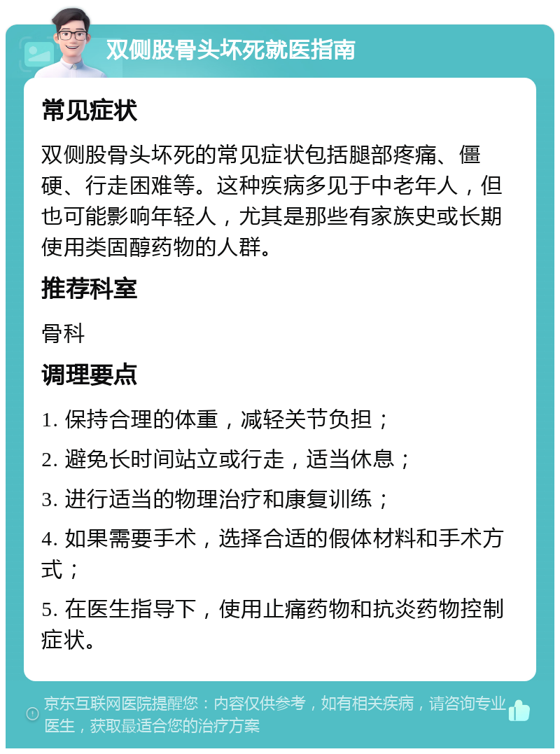 双侧股骨头坏死就医指南 常见症状 双侧股骨头坏死的常见症状包括腿部疼痛、僵硬、行走困难等。这种疾病多见于中老年人，但也可能影响年轻人，尤其是那些有家族史或长期使用类固醇药物的人群。 推荐科室 骨科 调理要点 1. 保持合理的体重，减轻关节负担； 2. 避免长时间站立或行走，适当休息； 3. 进行适当的物理治疗和康复训练； 4. 如果需要手术，选择合适的假体材料和手术方式； 5. 在医生指导下，使用止痛药物和抗炎药物控制症状。