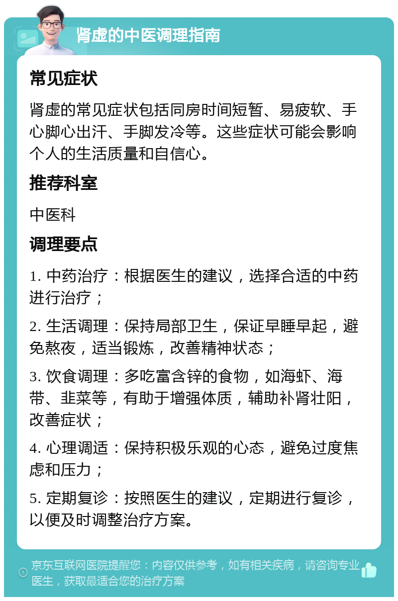 肾虚的中医调理指南 常见症状 肾虚的常见症状包括同房时间短暂、易疲软、手心脚心出汗、手脚发冷等。这些症状可能会影响个人的生活质量和自信心。 推荐科室 中医科 调理要点 1. 中药治疗：根据医生的建议，选择合适的中药进行治疗； 2. 生活调理：保持局部卫生，保证早睡早起，避免熬夜，适当锻炼，改善精神状态； 3. 饮食调理：多吃富含锌的食物，如海虾、海带、韭菜等，有助于增强体质，辅助补肾壮阳，改善症状； 4. 心理调适：保持积极乐观的心态，避免过度焦虑和压力； 5. 定期复诊：按照医生的建议，定期进行复诊，以便及时调整治疗方案。