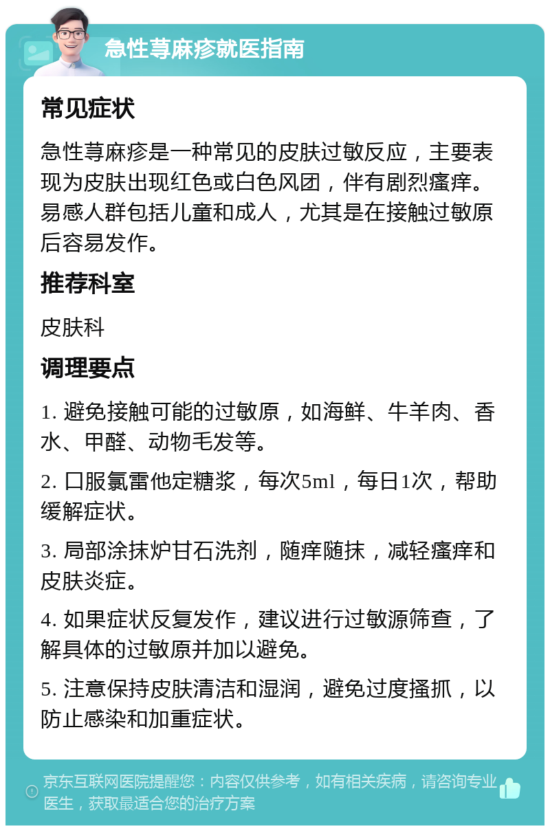 急性荨麻疹就医指南 常见症状 急性荨麻疹是一种常见的皮肤过敏反应，主要表现为皮肤出现红色或白色风团，伴有剧烈瘙痒。易感人群包括儿童和成人，尤其是在接触过敏原后容易发作。 推荐科室 皮肤科 调理要点 1. 避免接触可能的过敏原，如海鲜、牛羊肉、香水、甲醛、动物毛发等。 2. 口服氯雷他定糖浆，每次5ml，每日1次，帮助缓解症状。 3. 局部涂抹炉甘石洗剂，随痒随抹，减轻瘙痒和皮肤炎症。 4. 如果症状反复发作，建议进行过敏源筛查，了解具体的过敏原并加以避免。 5. 注意保持皮肤清洁和湿润，避免过度搔抓，以防止感染和加重症状。