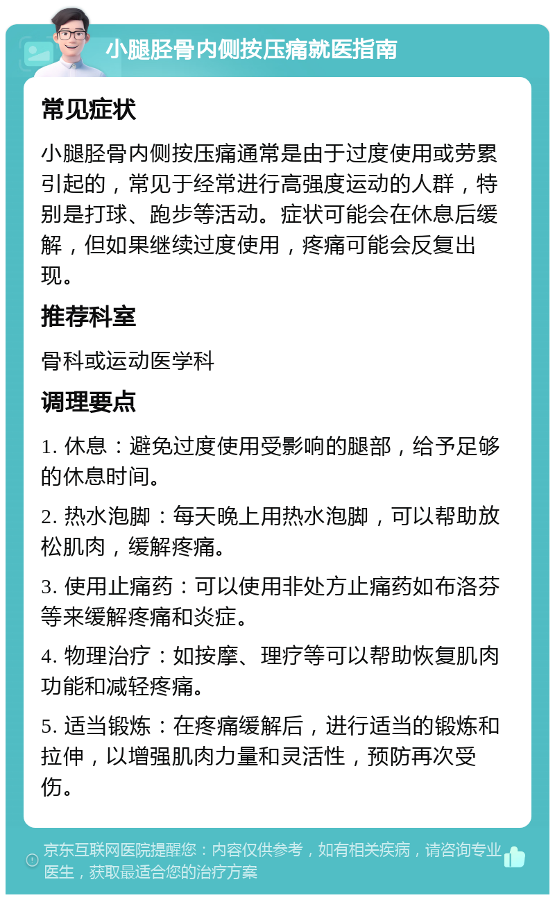 小腿胫骨内侧按压痛就医指南 常见症状 小腿胫骨内侧按压痛通常是由于过度使用或劳累引起的，常见于经常进行高强度运动的人群，特别是打球、跑步等活动。症状可能会在休息后缓解，但如果继续过度使用，疼痛可能会反复出现。 推荐科室 骨科或运动医学科 调理要点 1. 休息：避免过度使用受影响的腿部，给予足够的休息时间。 2. 热水泡脚：每天晚上用热水泡脚，可以帮助放松肌肉，缓解疼痛。 3. 使用止痛药：可以使用非处方止痛药如布洛芬等来缓解疼痛和炎症。 4. 物理治疗：如按摩、理疗等可以帮助恢复肌肉功能和减轻疼痛。 5. 适当锻炼：在疼痛缓解后，进行适当的锻炼和拉伸，以增强肌肉力量和灵活性，预防再次受伤。