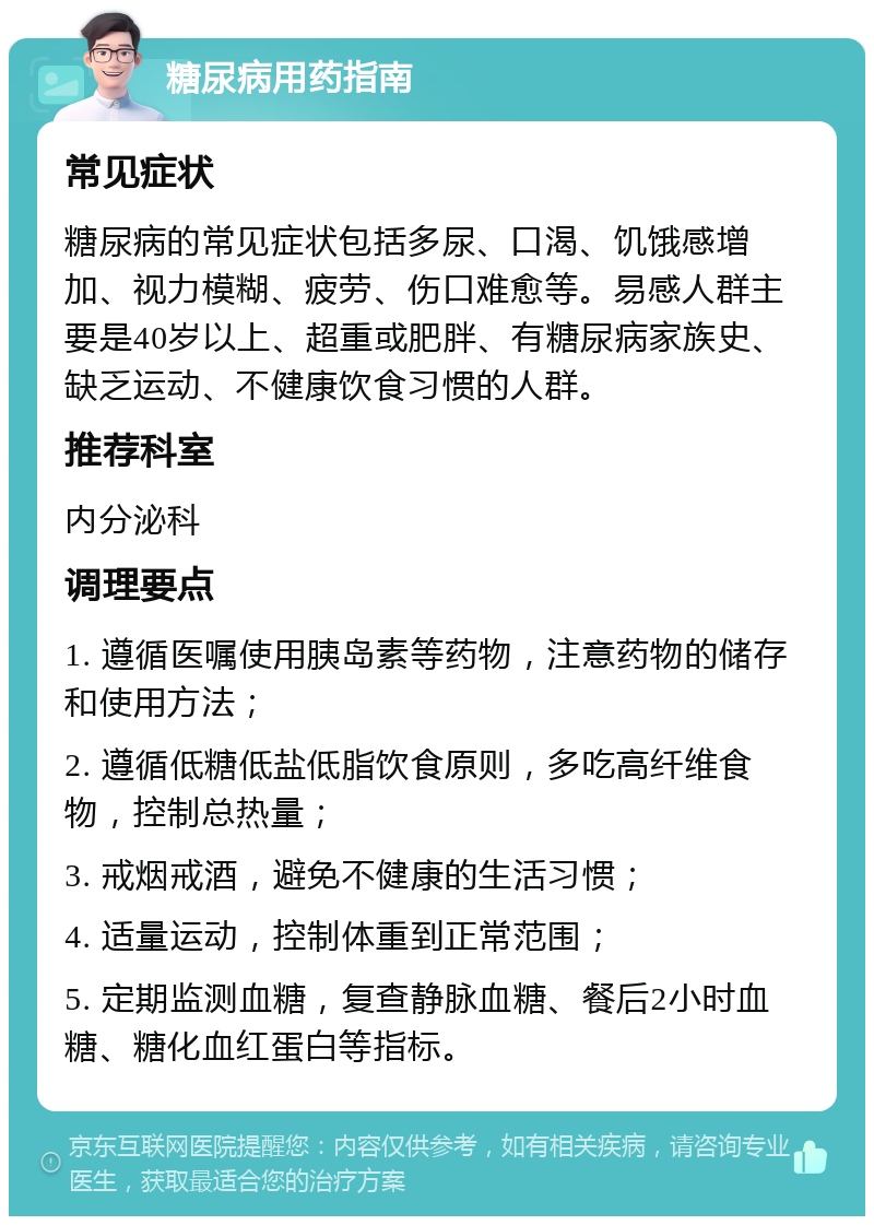 糖尿病用药指南 常见症状 糖尿病的常见症状包括多尿、口渴、饥饿感增加、视力模糊、疲劳、伤口难愈等。易感人群主要是40岁以上、超重或肥胖、有糖尿病家族史、缺乏运动、不健康饮食习惯的人群。 推荐科室 内分泌科 调理要点 1. 遵循医嘱使用胰岛素等药物，注意药物的储存和使用方法； 2. 遵循低糖低盐低脂饮食原则，多吃高纤维食物，控制总热量； 3. 戒烟戒酒，避免不健康的生活习惯； 4. 适量运动，控制体重到正常范围； 5. 定期监测血糖，复查静脉血糖、餐后2小时血糖、糖化血红蛋白等指标。