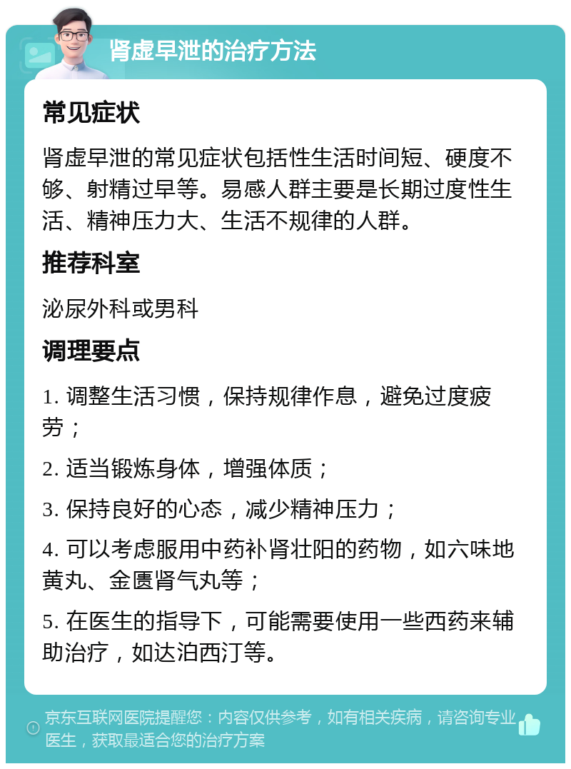 肾虚早泄的治疗方法 常见症状 肾虚早泄的常见症状包括性生活时间短、硬度不够、射精过早等。易感人群主要是长期过度性生活、精神压力大、生活不规律的人群。 推荐科室 泌尿外科或男科 调理要点 1. 调整生活习惯，保持规律作息，避免过度疲劳； 2. 适当锻炼身体，增强体质； 3. 保持良好的心态，减少精神压力； 4. 可以考虑服用中药补肾壮阳的药物，如六味地黄丸、金匮肾气丸等； 5. 在医生的指导下，可能需要使用一些西药来辅助治疗，如达泊西汀等。