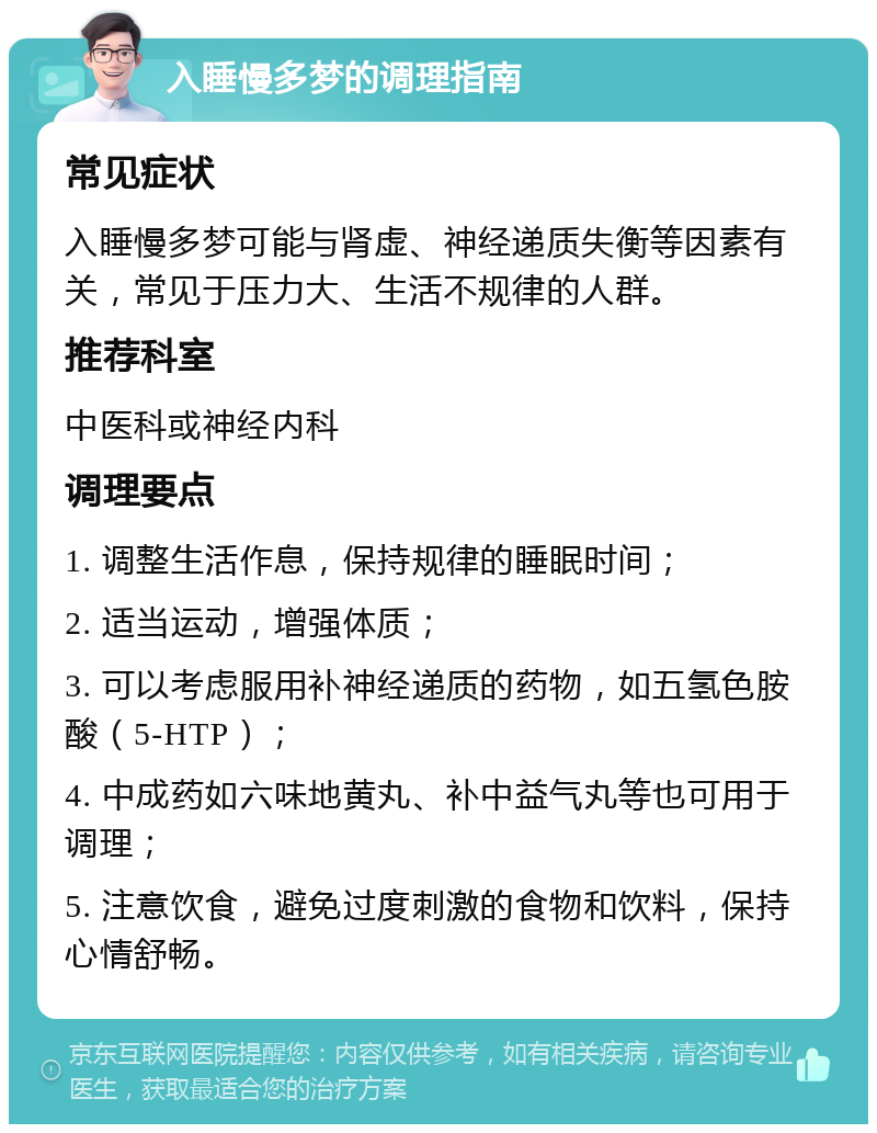 入睡慢多梦的调理指南 常见症状 入睡慢多梦可能与肾虚、神经递质失衡等因素有关，常见于压力大、生活不规律的人群。 推荐科室 中医科或神经内科 调理要点 1. 调整生活作息，保持规律的睡眠时间； 2. 适当运动，增强体质； 3. 可以考虑服用补神经递质的药物，如五氢色胺酸（5-HTP）； 4. 中成药如六味地黄丸、补中益气丸等也可用于调理； 5. 注意饮食，避免过度刺激的食物和饮料，保持心情舒畅。