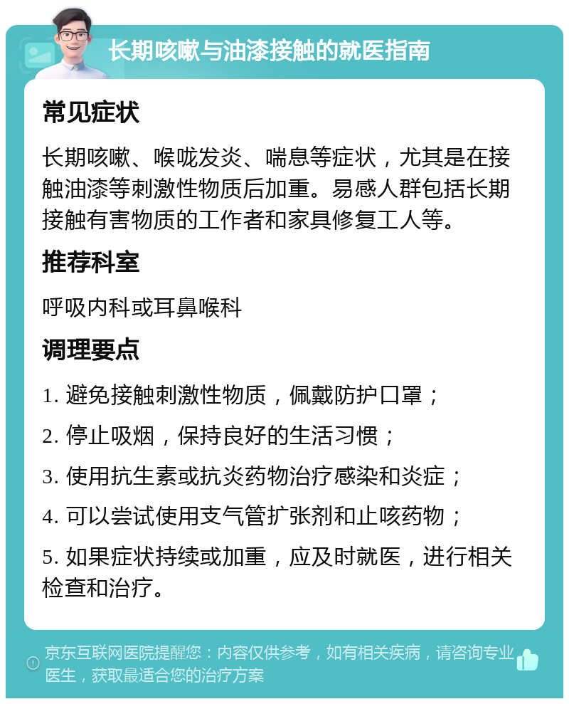 长期咳嗽与油漆接触的就医指南 常见症状 长期咳嗽、喉咙发炎、喘息等症状，尤其是在接触油漆等刺激性物质后加重。易感人群包括长期接触有害物质的工作者和家具修复工人等。 推荐科室 呼吸内科或耳鼻喉科 调理要点 1. 避免接触刺激性物质，佩戴防护口罩； 2. 停止吸烟，保持良好的生活习惯； 3. 使用抗生素或抗炎药物治疗感染和炎症； 4. 可以尝试使用支气管扩张剂和止咳药物； 5. 如果症状持续或加重，应及时就医，进行相关检查和治疗。