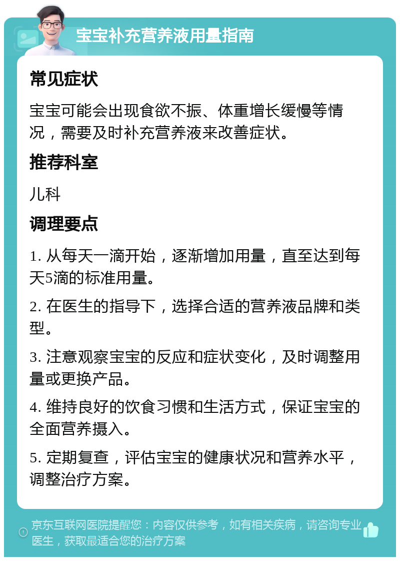 宝宝补充营养液用量指南 常见症状 宝宝可能会出现食欲不振、体重增长缓慢等情况，需要及时补充营养液来改善症状。 推荐科室 儿科 调理要点 1. 从每天一滴开始，逐渐增加用量，直至达到每天5滴的标准用量。 2. 在医生的指导下，选择合适的营养液品牌和类型。 3. 注意观察宝宝的反应和症状变化，及时调整用量或更换产品。 4. 维持良好的饮食习惯和生活方式，保证宝宝的全面营养摄入。 5. 定期复查，评估宝宝的健康状况和营养水平，调整治疗方案。