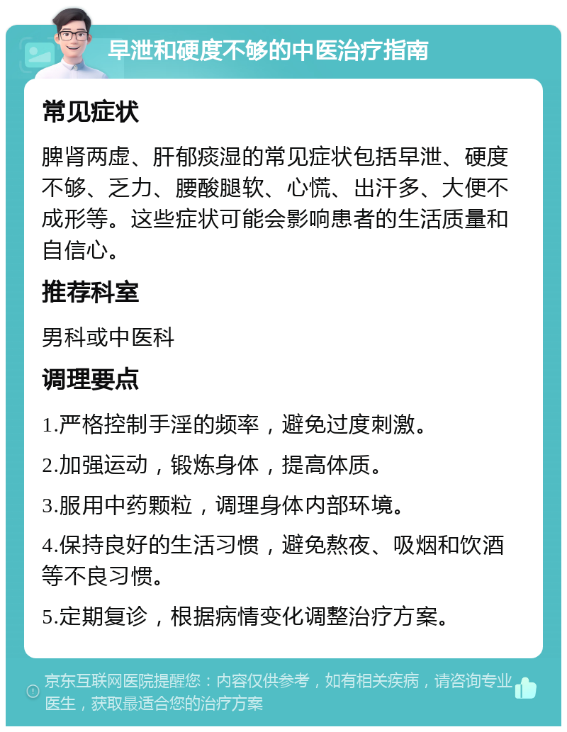 早泄和硬度不够的中医治疗指南 常见症状 脾肾两虚、肝郁痰湿的常见症状包括早泄、硬度不够、乏力、腰酸腿软、心慌、出汗多、大便不成形等。这些症状可能会影响患者的生活质量和自信心。 推荐科室 男科或中医科 调理要点 1.严格控制手淫的频率，避免过度刺激。 2.加强运动，锻炼身体，提高体质。 3.服用中药颗粒，调理身体内部环境。 4.保持良好的生活习惯，避免熬夜、吸烟和饮酒等不良习惯。 5.定期复诊，根据病情变化调整治疗方案。