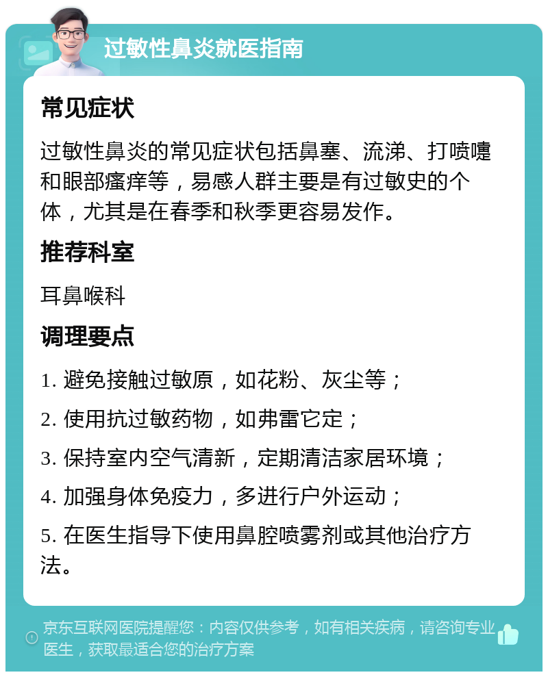 过敏性鼻炎就医指南 常见症状 过敏性鼻炎的常见症状包括鼻塞、流涕、打喷嚏和眼部瘙痒等，易感人群主要是有过敏史的个体，尤其是在春季和秋季更容易发作。 推荐科室 耳鼻喉科 调理要点 1. 避免接触过敏原，如花粉、灰尘等； 2. 使用抗过敏药物，如弗雷它定； 3. 保持室内空气清新，定期清洁家居环境； 4. 加强身体免疫力，多进行户外运动； 5. 在医生指导下使用鼻腔喷雾剂或其他治疗方法。