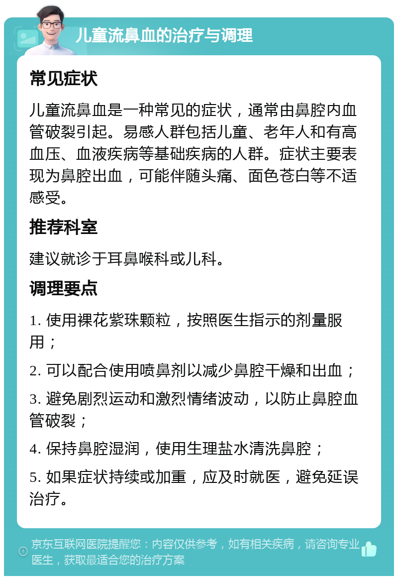 儿童流鼻血的治疗与调理 常见症状 儿童流鼻血是一种常见的症状，通常由鼻腔内血管破裂引起。易感人群包括儿童、老年人和有高血压、血液疾病等基础疾病的人群。症状主要表现为鼻腔出血，可能伴随头痛、面色苍白等不适感受。 推荐科室 建议就诊于耳鼻喉科或儿科。 调理要点 1. 使用裸花紫珠颗粒，按照医生指示的剂量服用； 2. 可以配合使用喷鼻剂以减少鼻腔干燥和出血； 3. 避免剧烈运动和激烈情绪波动，以防止鼻腔血管破裂； 4. 保持鼻腔湿润，使用生理盐水清洗鼻腔； 5. 如果症状持续或加重，应及时就医，避免延误治疗。