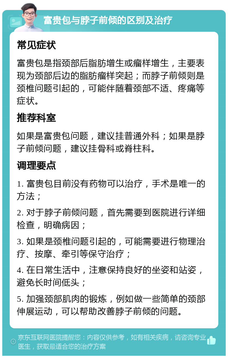 富贵包与脖子前倾的区别及治疗 常见症状 富贵包是指颈部后脂肪增生或瘤样增生，主要表现为颈部后边的脂肪瘤样突起；而脖子前倾则是颈椎问题引起的，可能伴随着颈部不适、疼痛等症状。 推荐科室 如果是富贵包问题，建议挂普通外科；如果是脖子前倾问题，建议挂骨科或脊柱科。 调理要点 1. 富贵包目前没有药物可以治疗，手术是唯一的方法； 2. 对于脖子前倾问题，首先需要到医院进行详细检查，明确病因； 3. 如果是颈椎问题引起的，可能需要进行物理治疗、按摩、牵引等保守治疗； 4. 在日常生活中，注意保持良好的坐姿和站姿，避免长时间低头； 5. 加强颈部肌肉的锻炼，例如做一些简单的颈部伸展运动，可以帮助改善脖子前倾的问题。