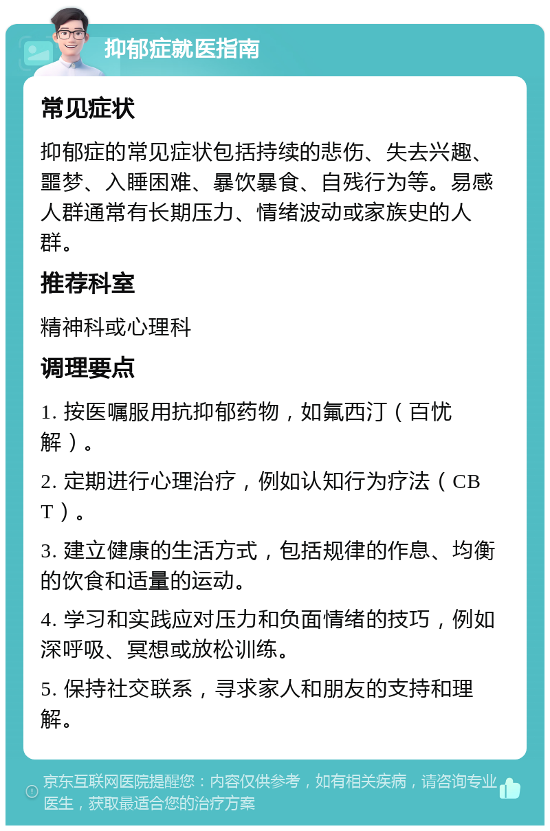 抑郁症就医指南 常见症状 抑郁症的常见症状包括持续的悲伤、失去兴趣、噩梦、入睡困难、暴饮暴食、自残行为等。易感人群通常有长期压力、情绪波动或家族史的人群。 推荐科室 精神科或心理科 调理要点 1. 按医嘱服用抗抑郁药物，如氟西汀（百忧解）。 2. 定期进行心理治疗，例如认知行为疗法（CBT）。 3. 建立健康的生活方式，包括规律的作息、均衡的饮食和适量的运动。 4. 学习和实践应对压力和负面情绪的技巧，例如深呼吸、冥想或放松训练。 5. 保持社交联系，寻求家人和朋友的支持和理解。