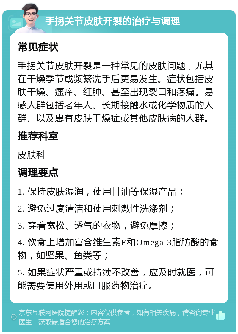 手拐关节皮肤开裂的治疗与调理 常见症状 手拐关节皮肤开裂是一种常见的皮肤问题，尤其在干燥季节或频繁洗手后更易发生。症状包括皮肤干燥、瘙痒、红肿、甚至出现裂口和疼痛。易感人群包括老年人、长期接触水或化学物质的人群、以及患有皮肤干燥症或其他皮肤病的人群。 推荐科室 皮肤科 调理要点 1. 保持皮肤湿润，使用甘油等保湿产品； 2. 避免过度清洁和使用刺激性洗涤剂； 3. 穿着宽松、透气的衣物，避免摩擦； 4. 饮食上增加富含维生素E和Omega-3脂肪酸的食物，如坚果、鱼类等； 5. 如果症状严重或持续不改善，应及时就医，可能需要使用外用或口服药物治疗。