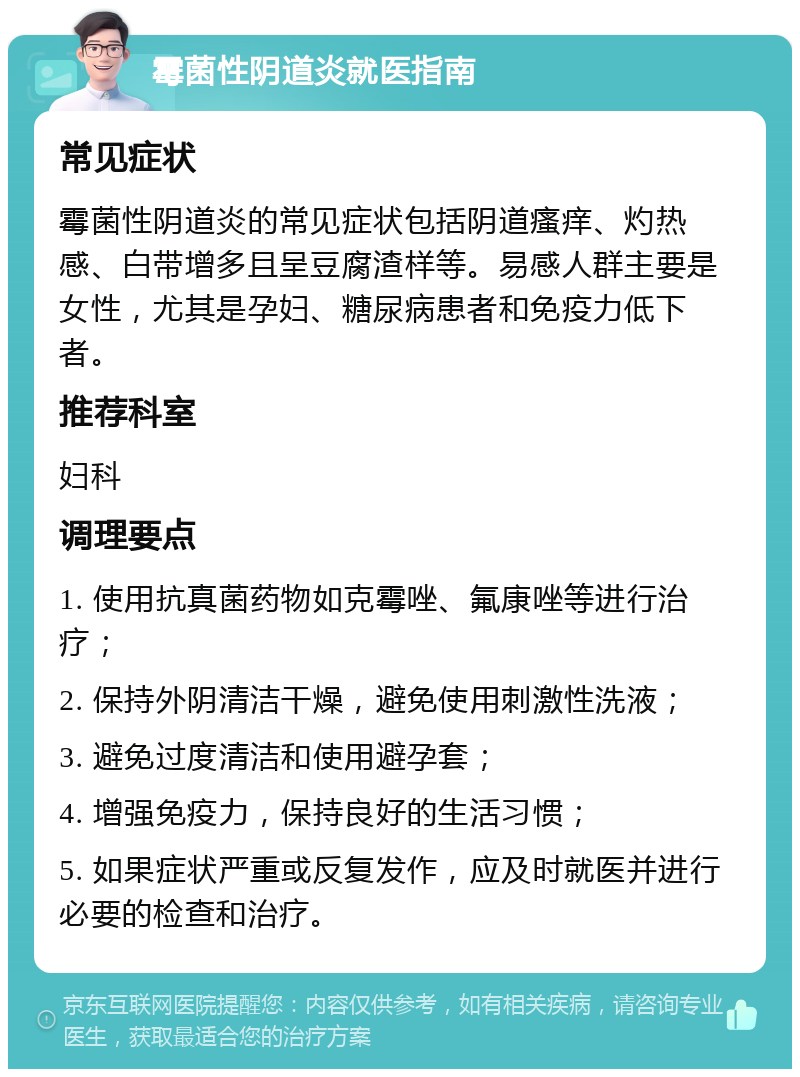 霉菌性阴道炎就医指南 常见症状 霉菌性阴道炎的常见症状包括阴道瘙痒、灼热感、白带增多且呈豆腐渣样等。易感人群主要是女性，尤其是孕妇、糖尿病患者和免疫力低下者。 推荐科室 妇科 调理要点 1. 使用抗真菌药物如克霉唑、氟康唑等进行治疗； 2. 保持外阴清洁干燥，避免使用刺激性洗液； 3. 避免过度清洁和使用避孕套； 4. 增强免疫力，保持良好的生活习惯； 5. 如果症状严重或反复发作，应及时就医并进行必要的检查和治疗。