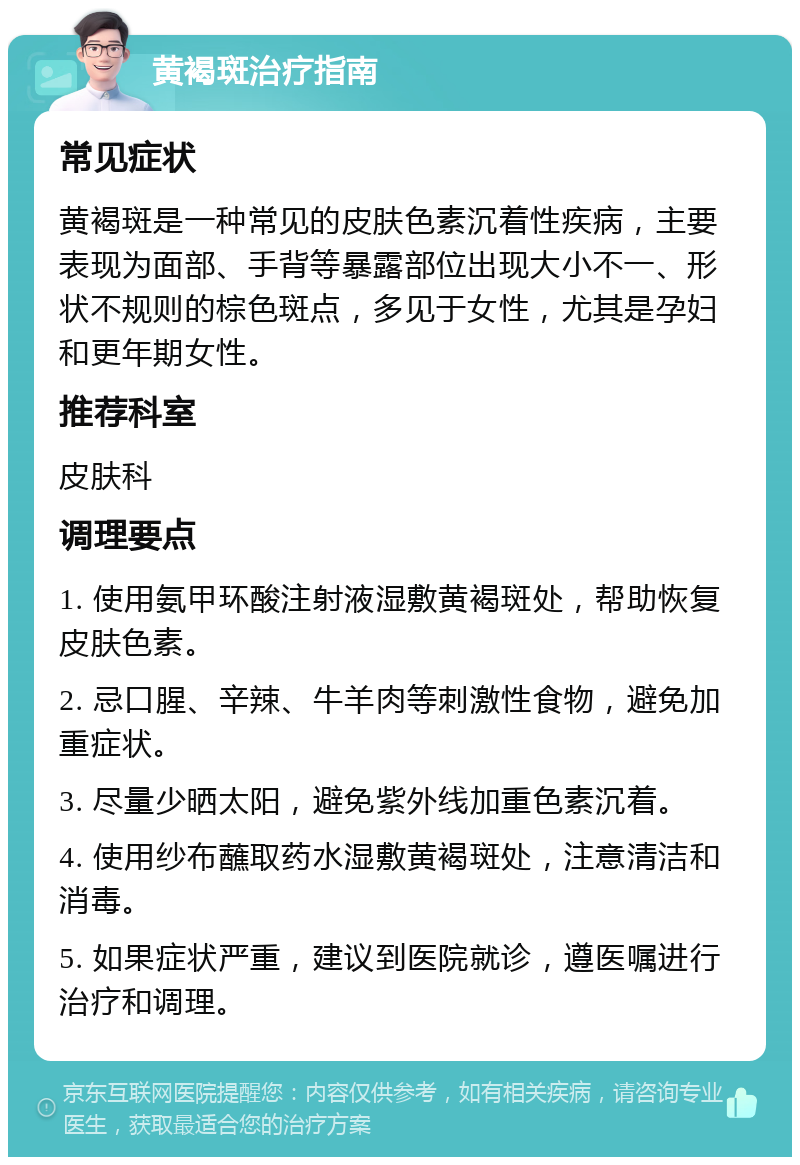 黄褐斑治疗指南 常见症状 黄褐斑是一种常见的皮肤色素沉着性疾病，主要表现为面部、手背等暴露部位出现大小不一、形状不规则的棕色斑点，多见于女性，尤其是孕妇和更年期女性。 推荐科室 皮肤科 调理要点 1. 使用氨甲环酸注射液湿敷黄褐斑处，帮助恢复皮肤色素。 2. 忌口腥、辛辣、牛羊肉等刺激性食物，避免加重症状。 3. 尽量少晒太阳，避免紫外线加重色素沉着。 4. 使用纱布蘸取药水湿敷黄褐斑处，注意清洁和消毒。 5. 如果症状严重，建议到医院就诊，遵医嘱进行治疗和调理。