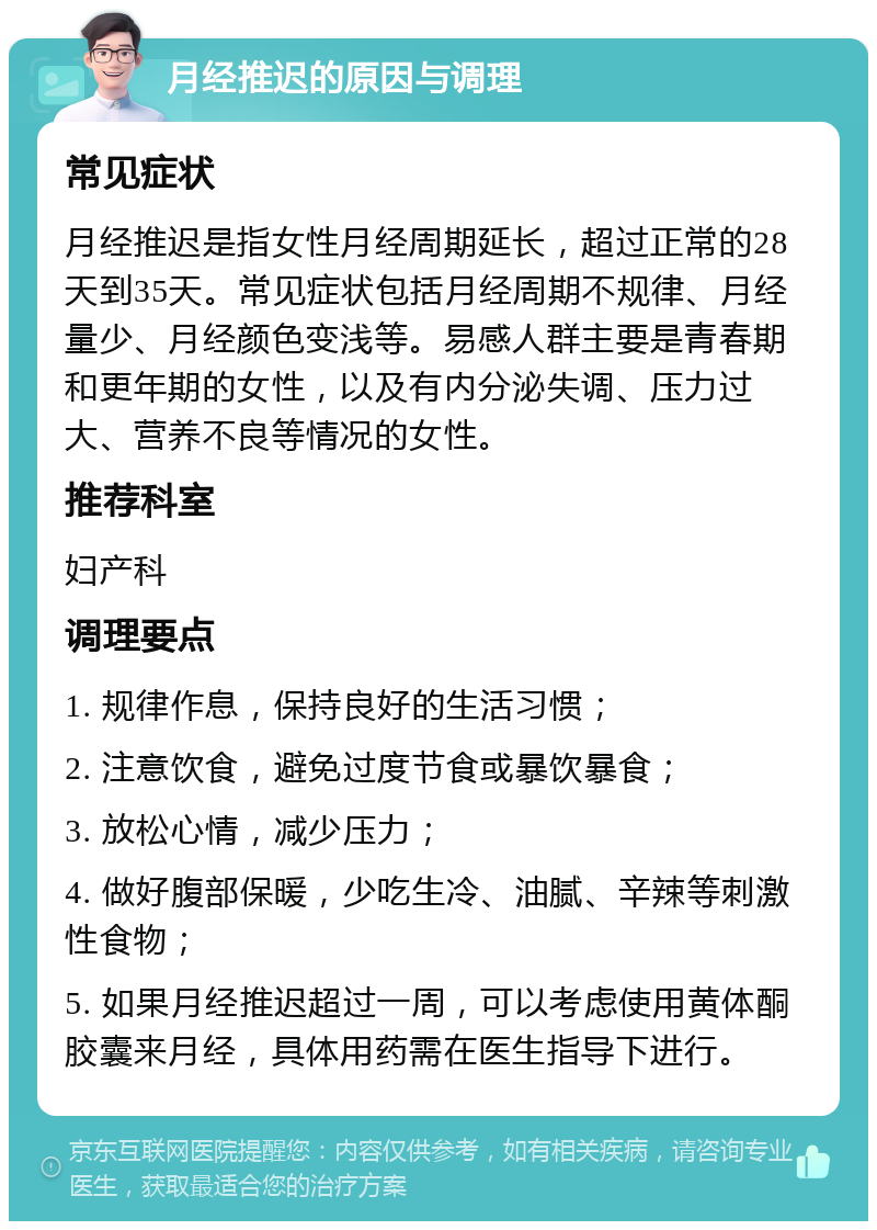 月经推迟的原因与调理 常见症状 月经推迟是指女性月经周期延长，超过正常的28天到35天。常见症状包括月经周期不规律、月经量少、月经颜色变浅等。易感人群主要是青春期和更年期的女性，以及有内分泌失调、压力过大、营养不良等情况的女性。 推荐科室 妇产科 调理要点 1. 规律作息，保持良好的生活习惯； 2. 注意饮食，避免过度节食或暴饮暴食； 3. 放松心情，减少压力； 4. 做好腹部保暖，少吃生冷、油腻、辛辣等刺激性食物； 5. 如果月经推迟超过一周，可以考虑使用黄体酮胶囊来月经，具体用药需在医生指导下进行。