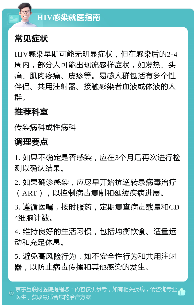 HIV感染就医指南 常见症状 HIV感染早期可能无明显症状，但在感染后的2-4周内，部分人可能出现流感样症状，如发热、头痛、肌肉疼痛、皮疹等。易感人群包括有多个性伴侣、共用注射器、接触感染者血液或体液的人群。 推荐科室 传染病科或性病科 调理要点 1. 如果不确定是否感染，应在3个月后再次进行检测以确认结果。 2. 如果确诊感染，应尽早开始抗逆转录病毒治疗（ART），以控制病毒复制和延缓疾病进展。 3. 遵循医嘱，按时服药，定期复查病毒载量和CD4细胞计数。 4. 维持良好的生活习惯，包括均衡饮食、适量运动和充足休息。 5. 避免高风险行为，如不安全性行为和共用注射器，以防止病毒传播和其他感染的发生。