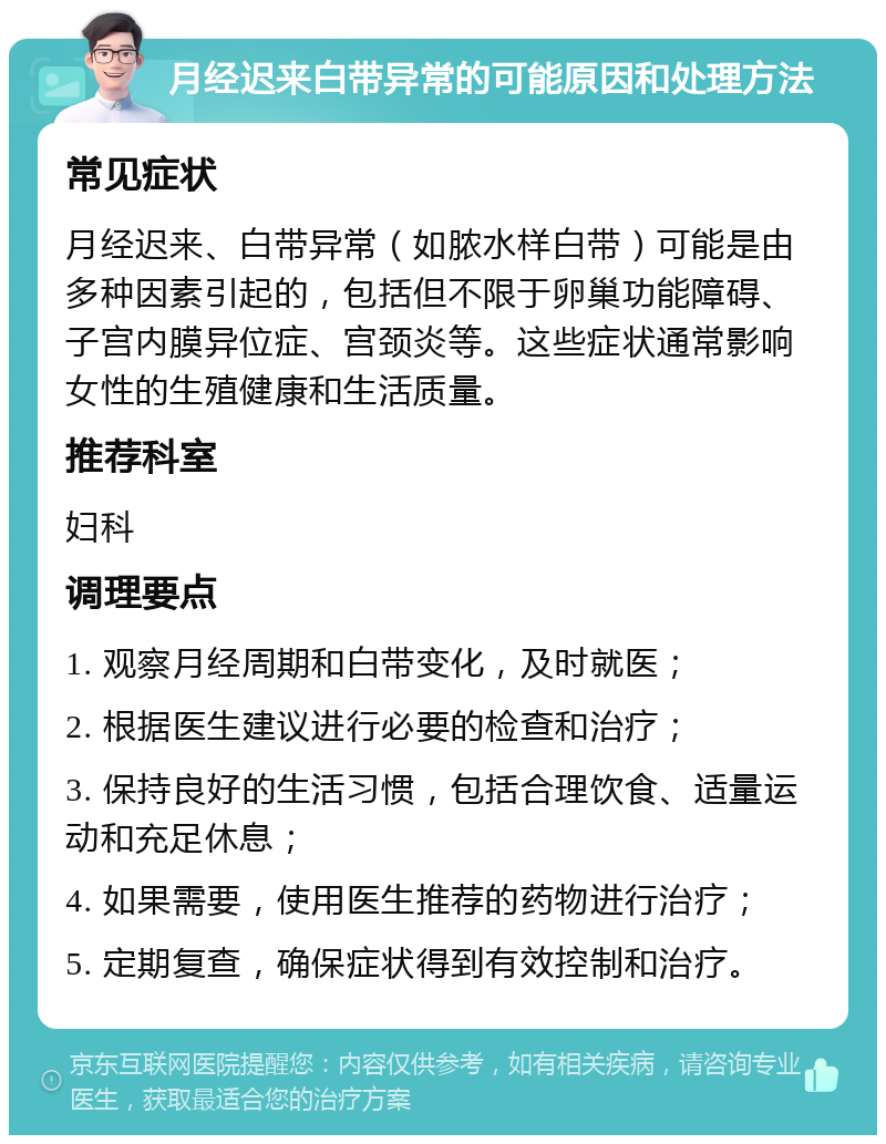 月经迟来白带异常的可能原因和处理方法 常见症状 月经迟来、白带异常（如脓水样白带）可能是由多种因素引起的，包括但不限于卵巢功能障碍、子宫内膜异位症、宫颈炎等。这些症状通常影响女性的生殖健康和生活质量。 推荐科室 妇科 调理要点 1. 观察月经周期和白带变化，及时就医； 2. 根据医生建议进行必要的检查和治疗； 3. 保持良好的生活习惯，包括合理饮食、适量运动和充足休息； 4. 如果需要，使用医生推荐的药物进行治疗； 5. 定期复查，确保症状得到有效控制和治疗。