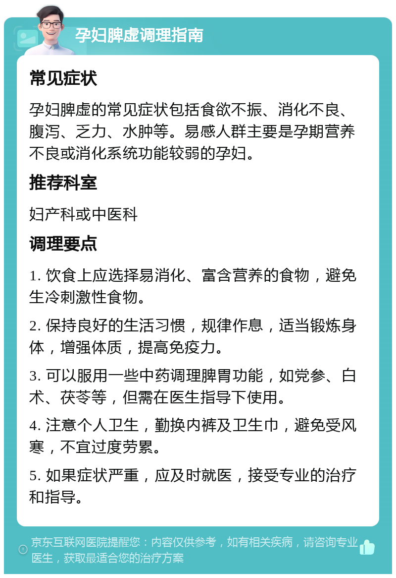 孕妇脾虚调理指南 常见症状 孕妇脾虚的常见症状包括食欲不振、消化不良、腹泻、乏力、水肿等。易感人群主要是孕期营养不良或消化系统功能较弱的孕妇。 推荐科室 妇产科或中医科 调理要点 1. 饮食上应选择易消化、富含营养的食物，避免生冷刺激性食物。 2. 保持良好的生活习惯，规律作息，适当锻炼身体，增强体质，提高免疫力。 3. 可以服用一些中药调理脾胃功能，如党参、白术、茯苓等，但需在医生指导下使用。 4. 注意个人卫生，勤换内裤及卫生巾，避免受风寒，不宜过度劳累。 5. 如果症状严重，应及时就医，接受专业的治疗和指导。