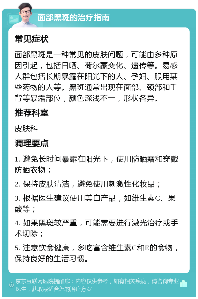 面部黑斑的治疗指南 常见症状 面部黑斑是一种常见的皮肤问题，可能由多种原因引起，包括日晒、荷尔蒙变化、遗传等。易感人群包括长期暴露在阳光下的人、孕妇、服用某些药物的人等。黑斑通常出现在面部、颈部和手背等暴露部位，颜色深浅不一，形状各异。 推荐科室 皮肤科 调理要点 1. 避免长时间暴露在阳光下，使用防晒霜和穿戴防晒衣物； 2. 保持皮肤清洁，避免使用刺激性化妆品； 3. 根据医生建议使用美白产品，如维生素C、果酸等； 4. 如果黑斑较严重，可能需要进行激光治疗或手术切除； 5. 注意饮食健康，多吃富含维生素C和E的食物，保持良好的生活习惯。